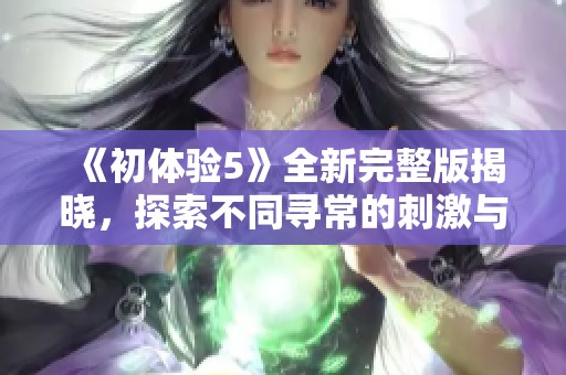 《初体验5》全新完整版揭晓，探索不同寻常的刺激与情感共鸣之旅
