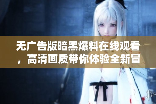 无广告版暗黑爆料在线观看,高清画质带你体验全新冒险之旅 无广告版暗黑爆料在线观看,高清画质带你体验全新冒险之旅