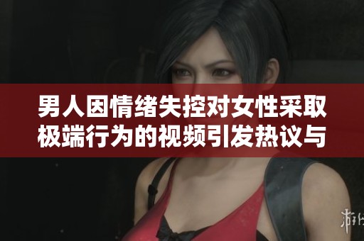 男人因情绪失控对女性采取极端行为的视频引发热议与关注