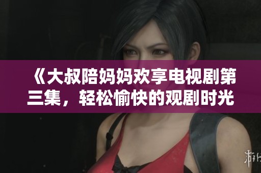 《大叔陪妈妈欢享电视剧第三集，轻松愉快的观剧时光》