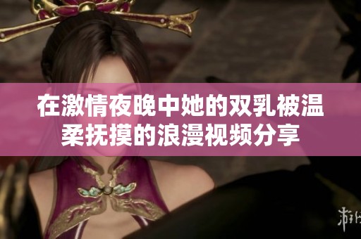 在激情夜晚中她的双乳被温柔抚摸的浪漫视频分享