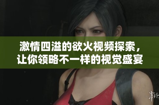 激情四溢的欲火视频探索，让你领略不一样的视觉盛宴