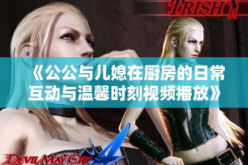 《公公与儿媳在厨房的日常互动与温馨时刻视频播放》 《公公与儿媳在厨房的日常互动与温馨时刻视频播放》