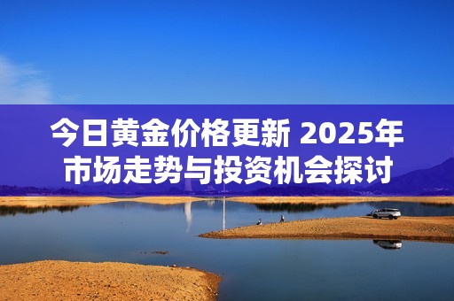今日黄金价格更新 2025年市场走势与投资机会探讨 今日黄金价格更新 2025年市场走势与投资机会探讨