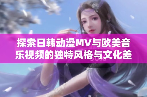 探索日韩动漫MV与欧美音乐视频的独特风格与文化差异