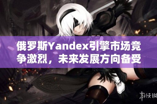 俄罗斯Yandex引擎市场竞争激烈，未来发展方向备受关注