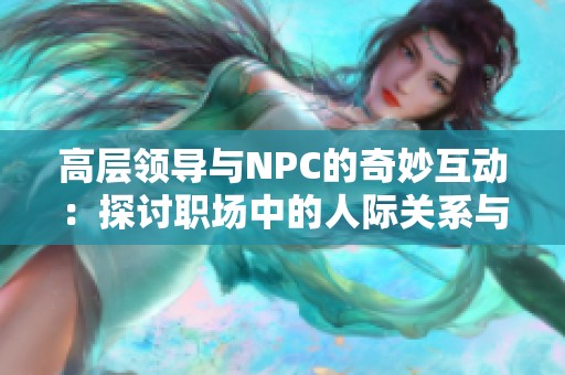 高层领导与NPC的奇妙互动:探讨职场中的人际关系与权力游戏 高层领导与NPC的奇妙互动:探讨职场中的人际关系与权力游戏