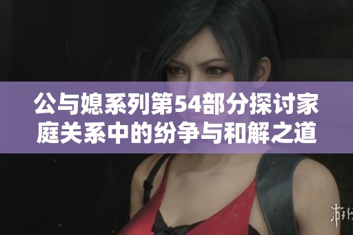 公与媳系列第54部分探讨家庭关系中的纷争与和解之道 公与媳系列第54部分探讨家庭关系中的纷争与和解之道