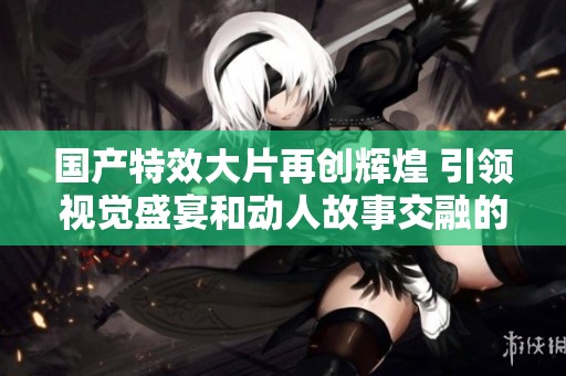 国产特效大片再创辉煌 引领视觉盛宴和动人故事交融的新时代 国产特效大片再创辉煌 引领视觉盛宴和动人故事交融的新时代