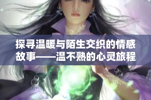 探寻温暖与陌生交织的情感故事——温不熟的心灵旅程 探寻温暖与陌生交织的情感故事——温不熟的心灵旅程