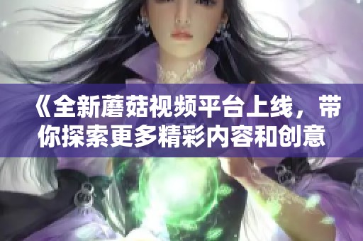 《全新蘑菇视频平台上线,带你探索更多精彩内容和创意视频》 《全新蘑菇视频平台上线,带你探索更多精彩内容和创意视频》