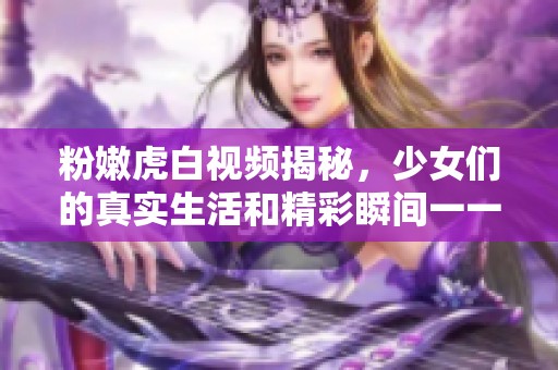 粉嫩虎白视频揭秘，少女们的真实生活和精彩瞬间一一呈现
