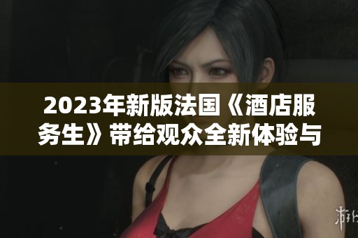 2023年新版法国《酒店服务生》带给观众全新体验与深刻洞察