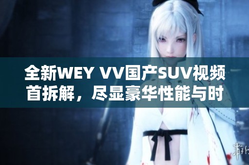 全新WEY VV国产SUV视频首拆解，尽显豪华性能与时尚设计特点