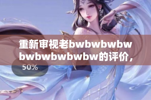 重新审视老bwbwbwbwbwbwbwbwbw的评价，带你探索更多深层意义与个人体验