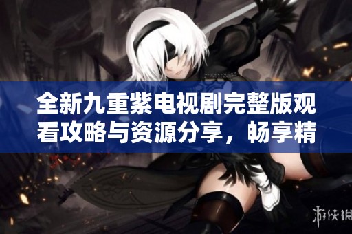 全新九重紫电视剧完整版观看攻略与资源分享，畅享精彩剧情！