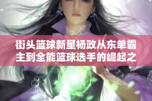 街头篮球新星杨政从东单霸主到全能篮球选手的崛起之路