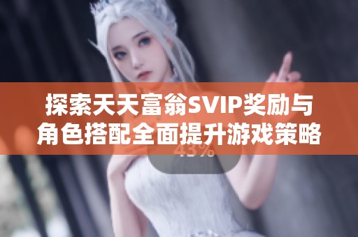 探索天天富翁SVIP奖励与角色搭配全面提升游戏策略与乐趣的方法