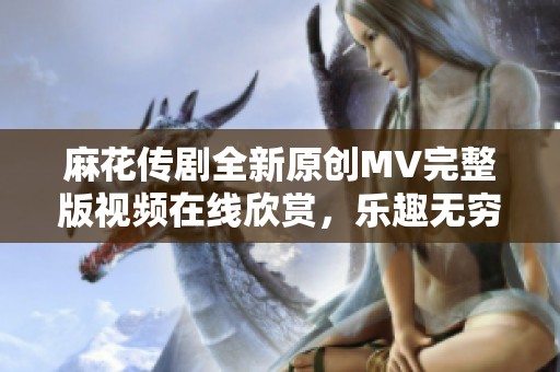 麻花传剧全新原创MV完整版视频在线欣赏，乐趣无穷不容错过