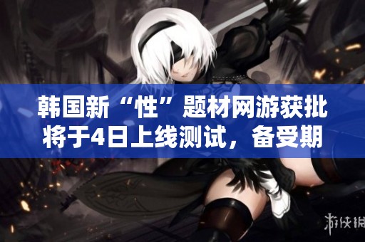 韩国新“性”题材网游获批将于4日上线测试,备受期待 韩国新“性”题材网游获批将于4日上线测试,备受期待