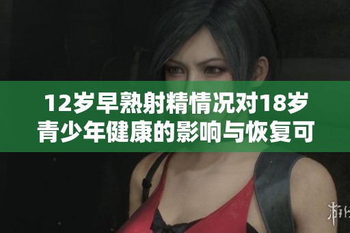 12岁早熟射精情况对18岁青少年健康的影响与恢复可能性分析