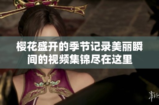 樱花盛开的季节记录美丽瞬间的视频集锦尽在这里