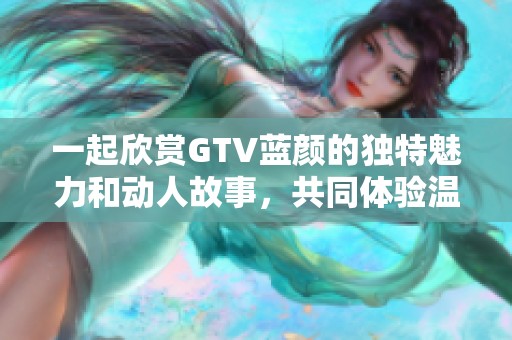 一起欣赏GTV蓝颜的独特魅力和动人故事，共同体验温暖时光