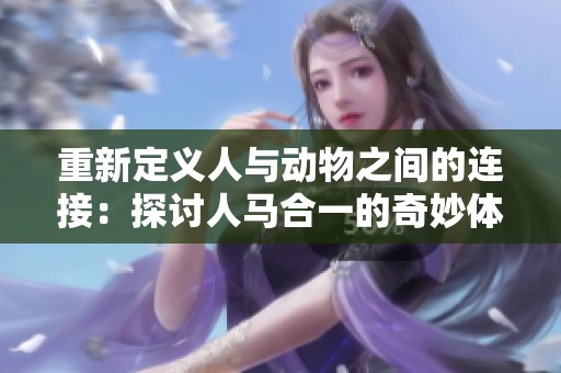 重新定义人与动物之间的连接：探讨人马合一的奇妙体验与文化意义