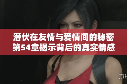 潜伏在友情与爱情间的秘密第54章揭示背后的真实情感 潜伏在友情与爱情间的秘密第54章揭示背后的真实情感