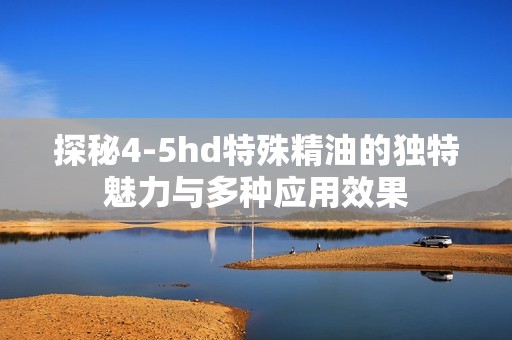 探秘4-5hd特殊精油的独特魅力与多种应用效果
