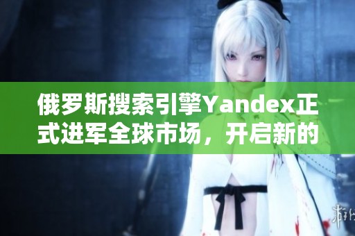 俄罗斯搜索引擎Yandex正式进军全球市场，开启新的发展篇章