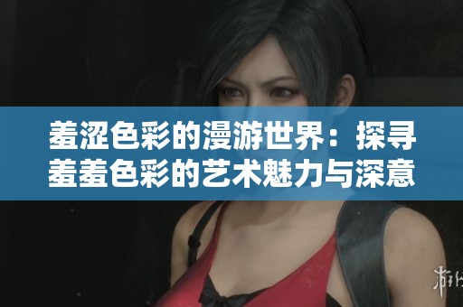 羞涩色彩的漫游世界:探寻羞羞色彩的艺术魅力与深意 羞涩色彩的漫游世界:探寻羞羞色彩的艺术魅力与深意