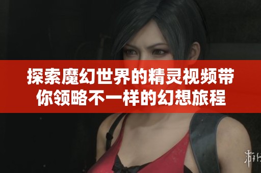 探索魔幻世界的精灵视频带你领略不一样的幻想旅程 探索魔幻世界的精灵视频带你领略不一样的幻想旅程