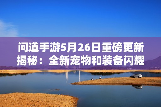 问道手游5月26日重磅更新揭秘:全新宠物和装备闪耀登场! 问道手游5月26日重磅更新揭秘:全新宠物和装备闪耀登场!