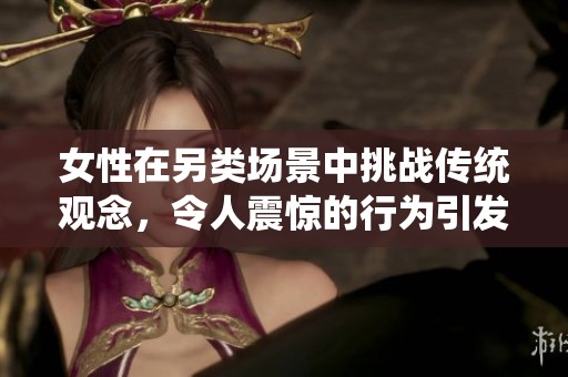 女性在另类场景中挑战传统观念,令人震惊的行为引发广泛讨论 女性在另类场景中挑战传统观念,令人震惊的行为引发广泛讨论