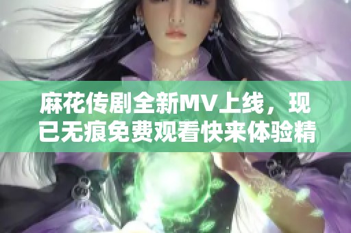 麻花传剧全新MV上线,现已无痕免费观看快来体验精彩内容 麻花传剧全新MV上线,现已无痕免费观看快来体验精彩内容