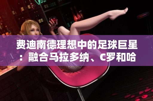 费迪南德理想中的足球巨星:融合马拉多纳、C罗和哈维的完美形象 费迪南德理想中的足球巨星:融合马拉多纳、C罗和哈维的完美形象