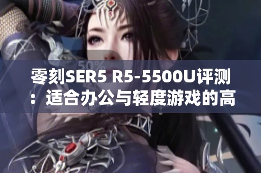 零刻SER5 R5-5500U评测：适合办公与轻度游戏的高性价比选择
