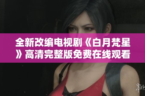 全新改编电视剧《白月梵星》高清完整版免费在线观看攻略与剧评解析 全新改编电视剧《白月梵星》高清完整版免费在线观看攻略与剧评解析