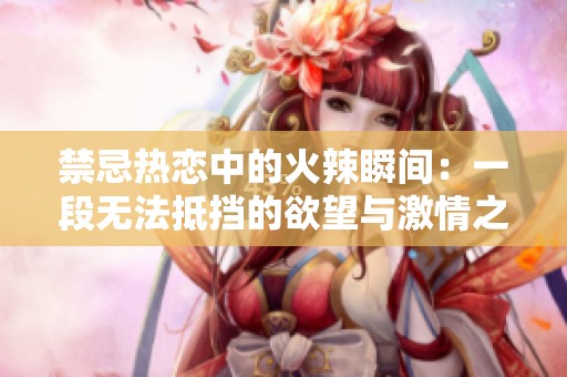 禁忌热恋中的火辣瞬间:一段无法抵挡的欲望与激情之旅 禁忌热恋中的火辣瞬间:一段无法抵挡的欲望与激情之旅