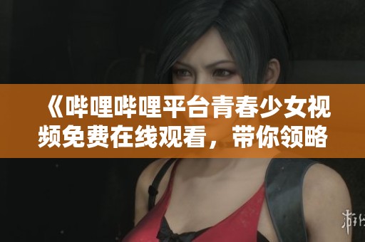 《哔哩哔哩平台青春少女视频免费在线观看，带你领略精彩内容》
