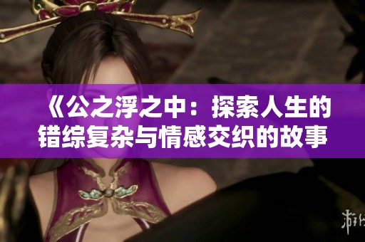 《公之浮之中:探索人生的错综复杂与情感交织的故事》 《公之浮之中:探索人生的错综复杂与情感交织的故事》