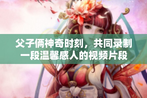父子俩神奇时刻，共同录制一段温馨感人的视频片段