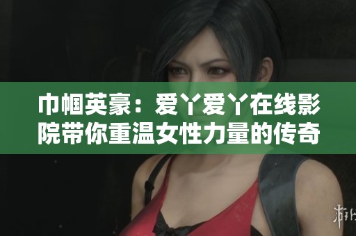 巾帼英豪:爱丫爱丫在线影院带你重温女性力量的传奇故事 巾帼英豪:爱丫爱丫在线影院带你重温女性力量的传奇故事