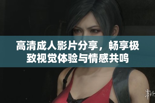 高清成人影片分享，畅享极致视觉体验与情感共鸣