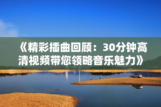 《精彩插曲回顾:30分钟高清视频带您领略音乐魅力》 《精彩插曲回顾:30分钟高清视频带您领略音乐魅力》