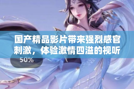 国产精品影片带来强烈感官刺激,体验激情四溢的视听盛宴! 国产精品影片带来强烈感官刺激,体验激情四溢的视听盛宴!