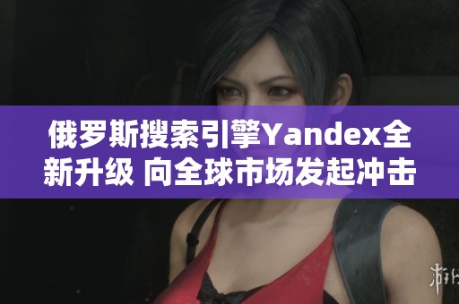 俄罗斯搜索引擎Yandex全新升级 向全球市场发起冲击 俄罗斯搜索引擎Yandex全新升级 向全球市场发起冲击