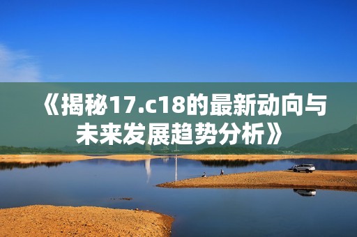 《揭秘17.c18的最新动向与未来发展趋势分析》 《揭秘17.c18的最新动向与未来发展趋势分析》