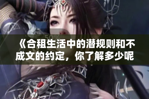 《合租生活中的潜规则和不成文的约定,你了解多少呢》 《合租生活中的潜规则和不成文的约定,你了解多少呢》